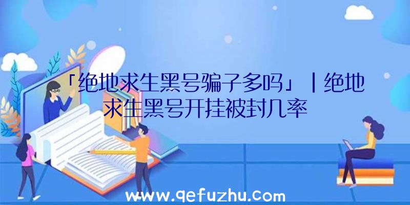 「绝地求生黑号骗子多吗」|绝地求生黑号开挂被封几率